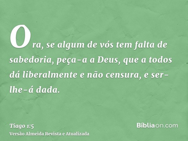 Ora, se algum de vós tem falta de sabedoria, peça-a a Deus, que a todos dá liberalmente e não censura, e ser-lhe-á dada.