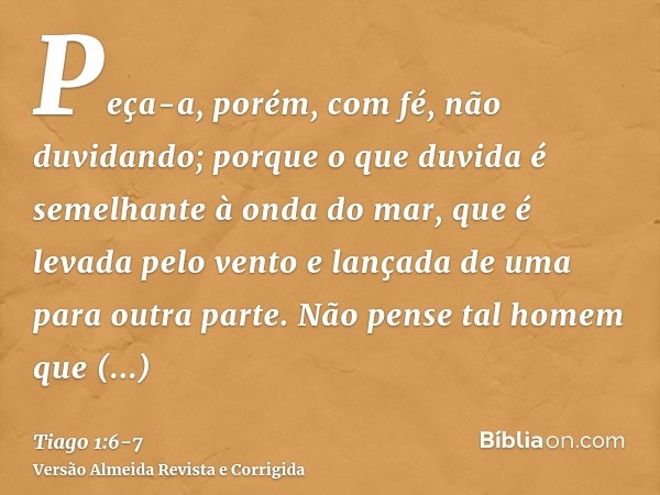 Peça-a, porém, com fé, não duvidando; porque o que duvida é semelhante à onda do mar, que é levada pelo vento e lançada de uma para outra parte.Não pense tal ho