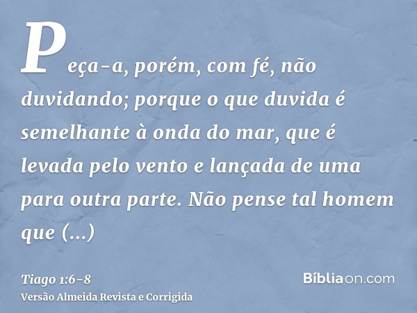 Peça-a, porém, com fé, não duvidando; porque o que duvida é semelhante à onda do mar, que é levada pelo vento e lançada de uma para outra parte.Não pense tal ho