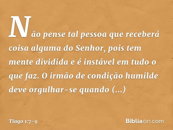 Não pense tal pessoa que receberá coisa alguma do Senhor, pois tem mente dividida e é instável em tudo o que faz. O irmão de condição humilde deve orgulhar-se q
