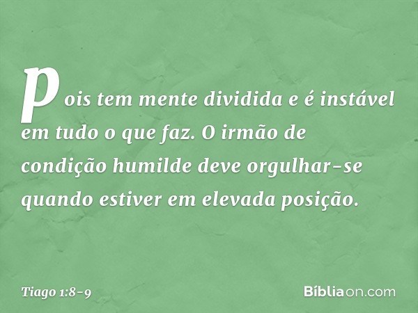 pois tem mente dividida e é instável em tudo o que faz. O irmão de condição humilde deve orgulhar-se quando estiver em elevada posição. -- Tiago 1:8-9