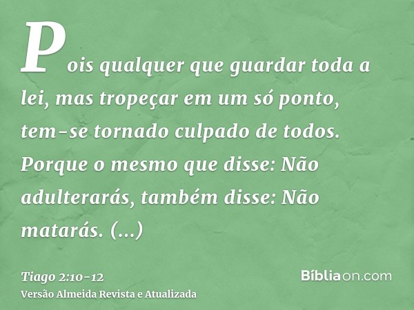 Pois qualquer que guardar toda a lei, mas tropeçar em um só ponto, tem-se tornado culpado de todos.Porque o mesmo que disse: Não adulterarás, também disse: Não 