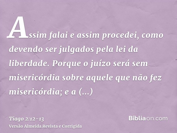 Assim falai e assim procedei, como devendo ser julgados pela lei da liberdade.Porque o juízo será sem misericórdia sobre aquele que não fez misericórdia; e a mi