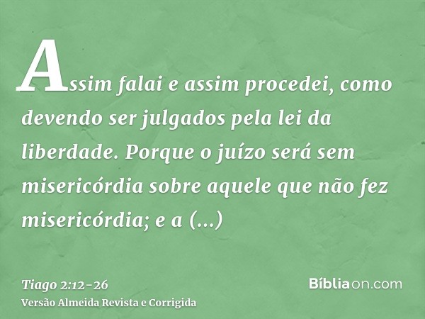 Assim falai e assim procedei, como devendo ser julgados pela lei da liberdade.Porque o juízo será sem misericórdia sobre aquele que não fez misericórdia; e a mi