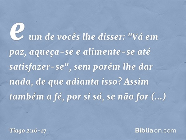 e um de vocês lhe disser: "Vá em paz, aqueça-se e alimente-se até satisfazer-se", sem porém lhe dar nada, de que adianta isso? Assim também a fé, por si só, se 