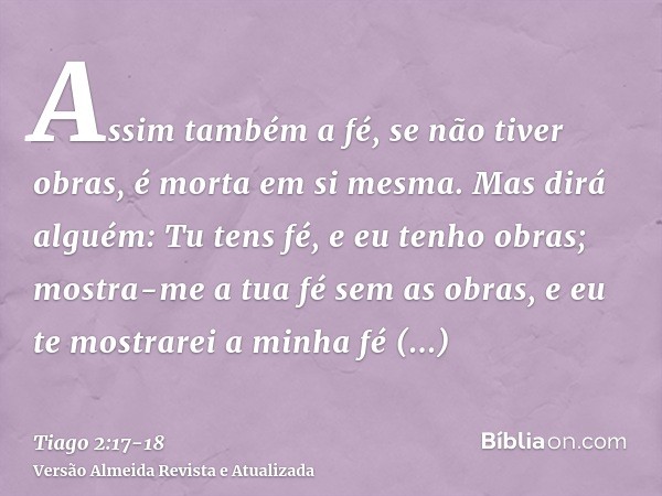 Assim também a fé, se não tiver obras, é morta em si mesma.Mas dirá alguém: Tu tens fé, e eu tenho obras; mostra-me a tua fé sem as obras, e eu te mostrarei a m