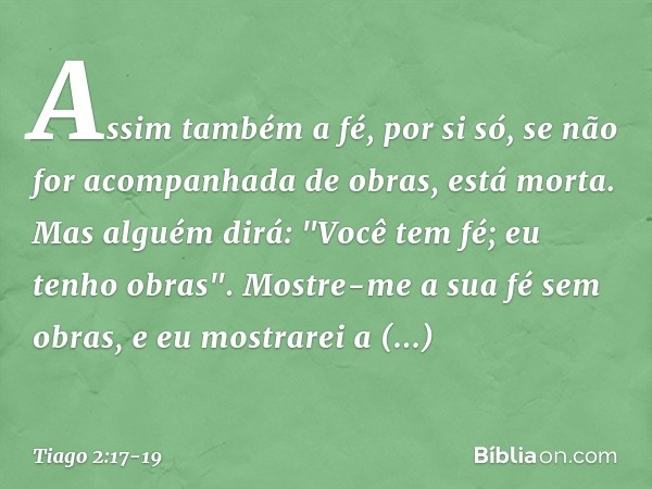 Assim também a fé, por si só, se não for acompanhada de obras, está morta. Mas alguém dirá: "Você tem fé; eu tenho obras".
Mostre-me a sua fé sem obras, e eu mo