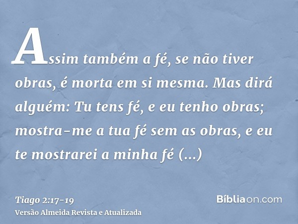 Assim também a fé, se não tiver obras, é morta em si mesma.Mas dirá alguém: Tu tens fé, e eu tenho obras; mostra-me a tua fé sem as obras, e eu te mostrarei a m