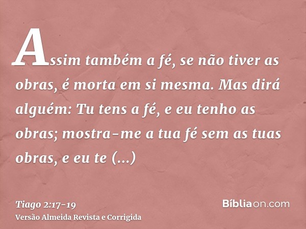 Assim também a fé, se não tiver as obras, é morta em si mesma.Mas dirá alguém: Tu tens a fé, e eu tenho as obras; mostra-me a tua fé sem as tuas obras, e eu te 