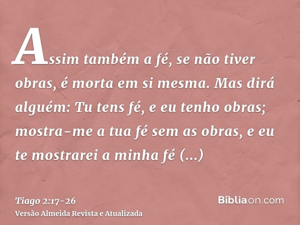 Assim também a fé, se não tiver obras, é morta em si mesma.Mas dirá alguém: Tu tens fé, e eu tenho obras; mostra-me a tua fé sem as obras, e eu te mostrarei a m