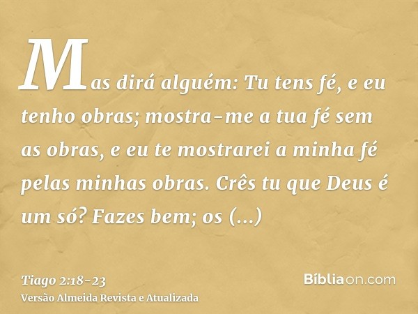 Mas dirá alguém: Tu tens fé, e eu tenho obras; mostra-me a tua fé sem as obras, e eu te mostrarei a minha fé pelas minhas obras.Crês tu que Deus é um só? Fazes 