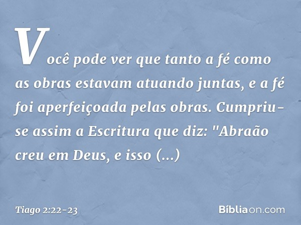 Você pode ver que tanto a fé como as obras estavam atuando juntas, e a fé foi aperfeiçoada pelas obras. Cumpriu-se assim a Escritura que diz: "Abraão creu em De