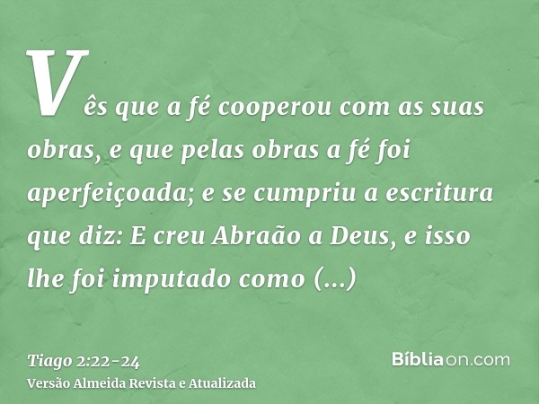 Vês que a fé cooperou com as suas obras, e que pelas obras a fé foi aperfeiçoada;e se cumpriu a escritura que diz: E creu Abraão a Deus, e isso lhe foi imputado