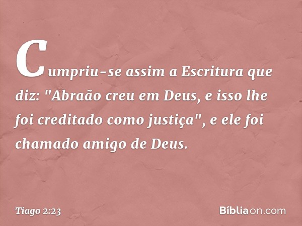 Cumpriu-se assim a Escritura que diz: "Abraão creu em Deus, e isso lhe foi creditado como justiça", e ele foi chamado amigo de Deus. -- Tiago 2:23