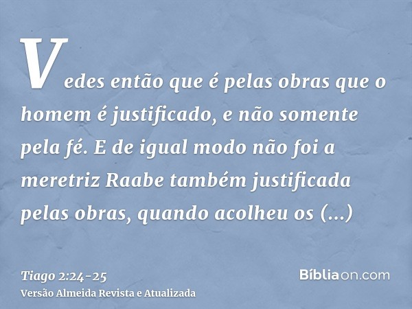 Vedes então que é pelas obras que o homem é justificado, e não somente pela fé.E de igual modo não foi a meretriz Raabe também justificada pelas obras, quando a