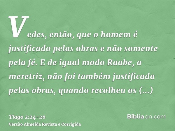 Vedes, então, que o homem é justificado pelas obras e não somente pela fé.E de igual modo Raabe, a meretriz, não foi também justificada pelas obras, quando reco