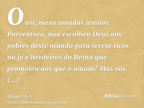 Ouvi, meus amados irmãos. Porventura, não escolheu Deus aos pobres deste mundo para serem ricos na fé e herdeiros do Reino que prometeu aos que o amam?Mas vós d