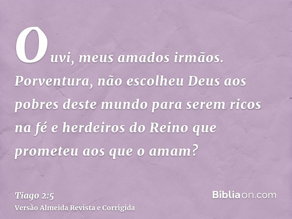 Ouvi, meus amados irmãos. Porventura, não escolheu Deus aos pobres deste mundo para serem ricos na fé e herdeiros do Reino que prometeu aos que o amam?