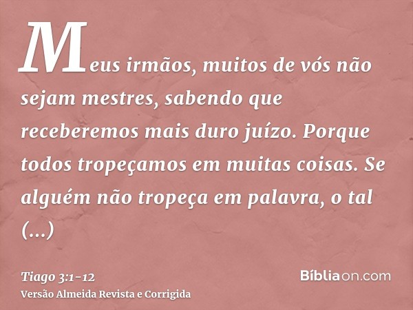 Meus irmãos, muitos de vós não sejam mestres, sabendo que receberemos mais duro juízo.Porque todos tropeçamos em muitas coisas. Se alguém não tropeça em palavra