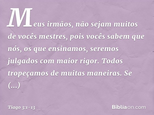 Meus irmãos, não sejam muitos de vocês mestres, pois vocês sabem que nós, os que ensinamos, seremos julgados com maior rigor. Todos tropeçamos de muitas maneira