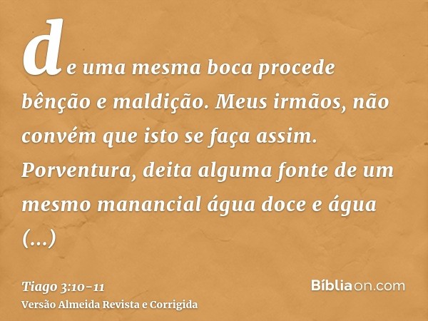 de uma mesma boca procede bênção e maldição. Meus irmãos, não convém que isto se faça assim.Porventura, deita alguma fonte de um mesmo manancial água doce e águ