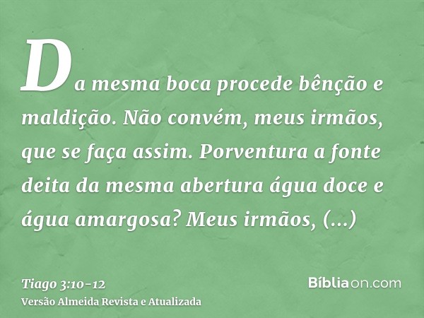 Da mesma boca procede bênção e maldição. Não convém, meus irmãos, que se faça assim.Porventura a fonte deita da mesma abertura água doce e água amargosa?Meus ir