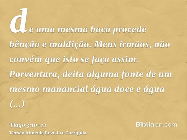 de uma mesma boca procede bênção e maldição. Meus irmãos, não convém que isto se faça assim.Porventura, deita alguma fonte de um mesmo manancial água doce e águ