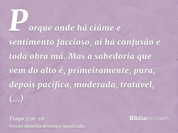 Porque onde há ciúme e sentimento faccioso, aí há confusão e toda obra má.Mas a sabedoria que vem do alto é, primeiramente, pura, depois pacífica, moderada, tra