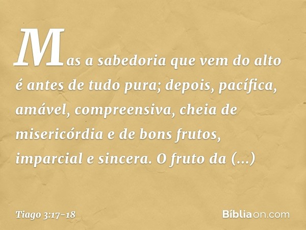 Mas a sabedoria que vem do alto é antes de tudo pura; depois, pacífica, amável, compreensiva, cheia de misericórdia e de bons frutos, imparcial e sincera. O fru