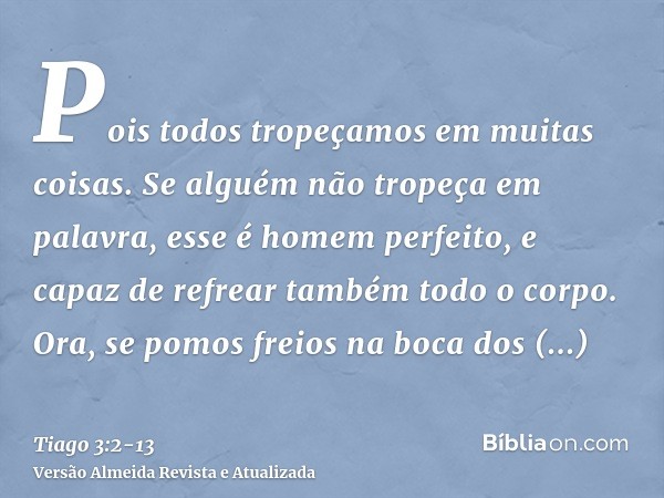 Pois todos tropeçamos em muitas coisas. Se alguém não tropeça em palavra, esse é homem perfeito, e capaz de refrear também todo o corpo.Ora, se pomos freios na 