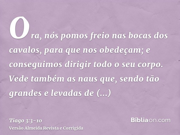 Ora, nós pomos freio nas bocas dos cavalos, para que nos obedeçam; e conseguimos dirigir todo o seu corpo.Vede também as naus que, sendo tão grandes e levadas d