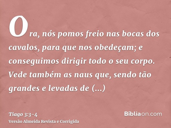 Ora, nós pomos freio nas bocas dos cavalos, para que nos obedeçam; e conseguimos dirigir todo o seu corpo.Vede também as naus que, sendo tão grandes e levadas d