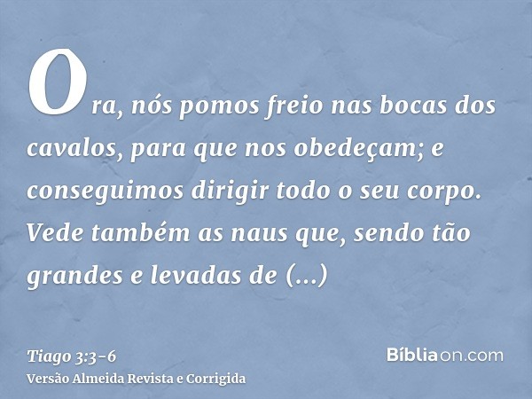 Ora, nós pomos freio nas bocas dos cavalos, para que nos obedeçam; e conseguimos dirigir todo o seu corpo.Vede também as naus que, sendo tão grandes e levadas d