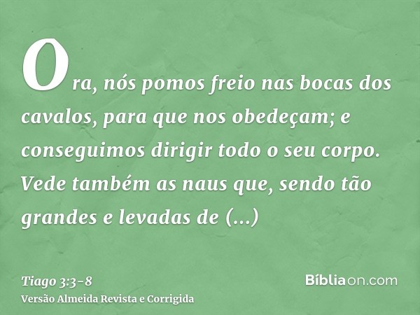 Ora, nós pomos freio nas bocas dos cavalos, para que nos obedeçam; e conseguimos dirigir todo o seu corpo.Vede também as naus que, sendo tão grandes e levadas d