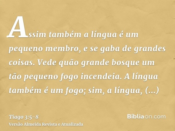 Assim também a língua é um pequeno membro, e se gaba de grandes coisas. Vede quão grande bosque um tão pequeno fogo incendeia.A língua também é um fogo; sim, a 