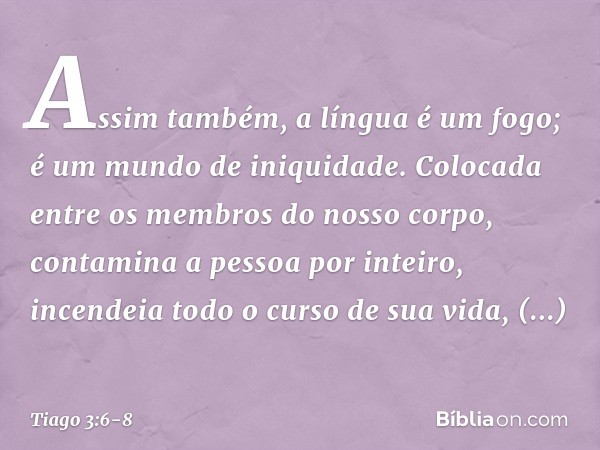 Assim também, a língua é um fogo; é um mundo de iniquidade. Colocada entre os membros do nosso corpo, contamina a pessoa por inteiro, incendeia todo o curso de