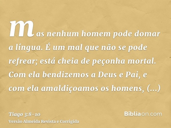 mas nenhum homem pode domar a língua. É um mal que não se pode refrear; está cheia de peçonha mortal.Com ela bendizemos a Deus e Pai, e com ela amaldiçoamos os 