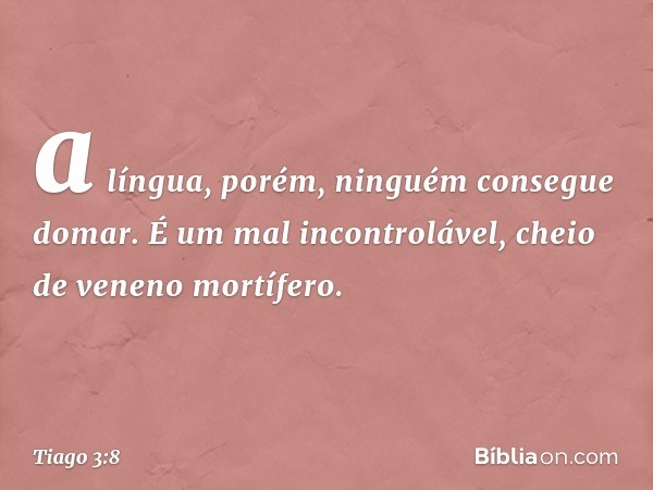 a língua, porém, ninguém consegue domar. É um mal incontrolável, cheio de veneno mortífero. -- Tiago 3:8