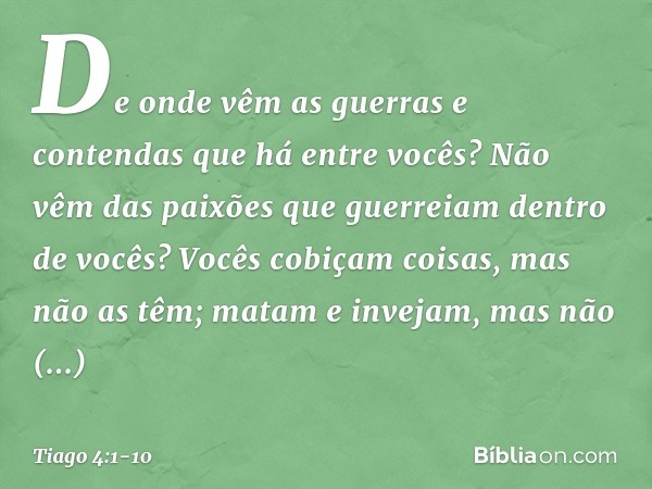 De onde vêm as guerras e contendas que há entre vocês? Não vêm das paixões que guerreiam dentro de vocês? Vocês cobiçam coisas, mas não as têm; matam e invejam,