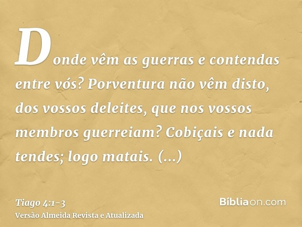 Donde vêm as guerras e contendas entre vós? Porventura não vêm disto, dos vossos deleites, que nos vossos membros guerreiam?Cobiçais e nada tendes; logo matais.