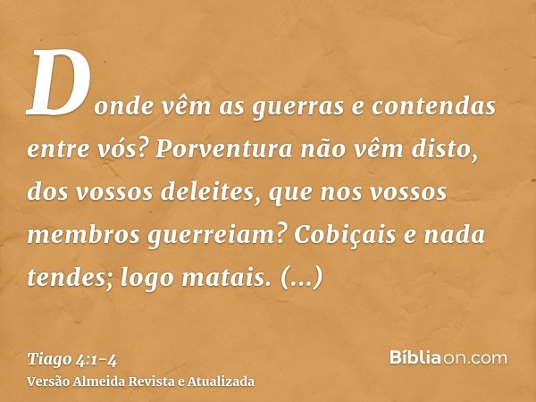 Donde vêm as guerras e contendas entre vós? Porventura não vêm disto, dos vossos deleites, que nos vossos membros guerreiam?Cobiçais e nada tendes; logo matais.