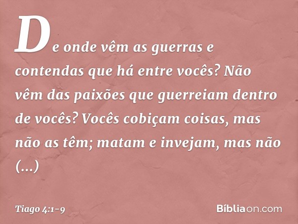 De onde vêm as guerras e contendas que há entre vocês? Não vêm das paixões que guerreiam dentro de vocês? Vocês cobiçam coisas, mas não as têm; matam e invejam,