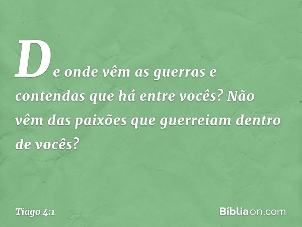 De onde vêm as guerras e contendas que há entre vocês? Não vêm das paixões que guerreiam dentro de vocês? -- Tiago 4:1