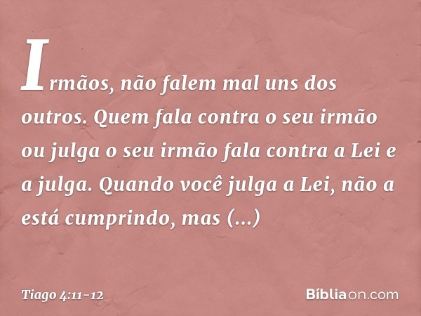 Irmãos, não falem mal uns dos outros. Quem fala contra o seu irmão ou julga o seu irmão fala contra a Lei e a julga. Quando você julga a Lei, não a está cumprin