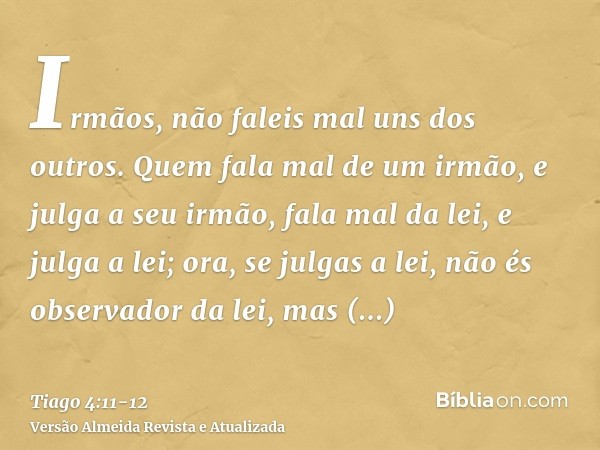 Irmãos, não faleis mal uns dos outros. Quem fala mal de um irmão, e julga a seu irmão, fala mal da lei, e julga a lei; ora, se julgas a lei, não és observador d