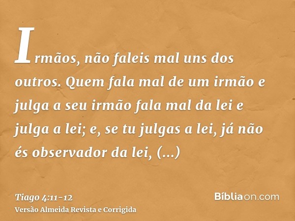 Irmãos, não faleis mal uns dos outros. Quem fala mal de um irmão e julga a seu irmão fala mal da lei e julga a lei; e, se tu julgas a lei, já não és observador 