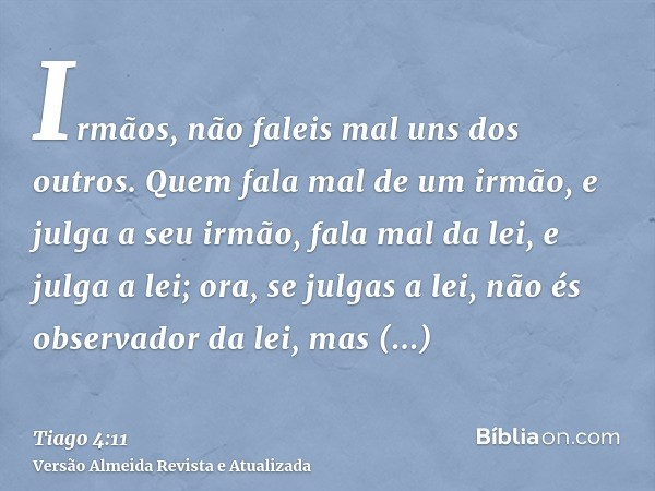 Irmãos, não faleis mal uns dos outros. Quem fala mal de um irmão, e julga a seu irmão, fala mal da lei, e julga a lei; ora, se julgas a lei, não és observador d