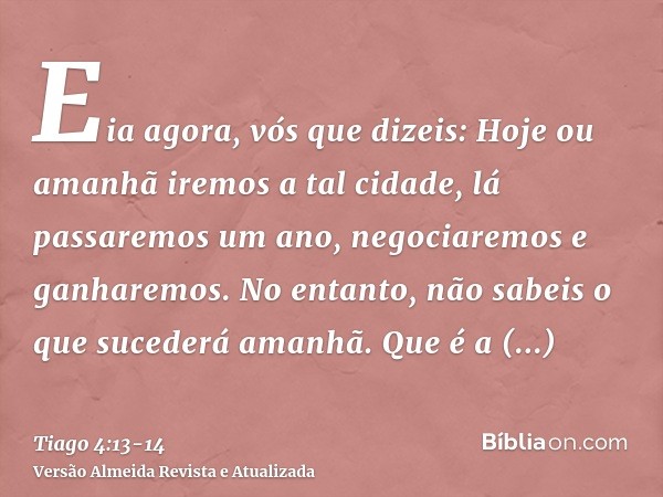 Eia agora, vós que dizeis: Hoje ou amanhã iremos a tal cidade, lá passaremos um ano, negociaremos e ganharemos.No entanto, não sabeis o que sucederá amanhã. Que