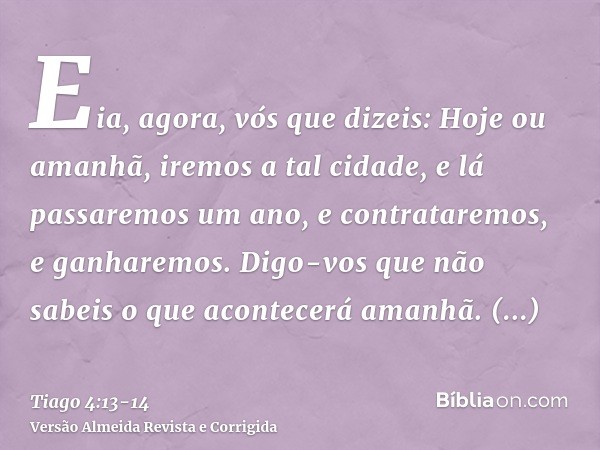 Eia, agora, vós que dizeis: Hoje ou amanhã, iremos a tal cidade, e lá passaremos um ano, e contrataremos, e ganharemos.Digo-vos que não sabeis o que acontecerá 