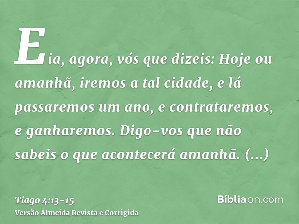 Eia, agora, vós que dizeis: Hoje ou amanhã, iremos a tal cidade, e lá passaremos um ano, e contrataremos, e ganharemos.Digo-vos que não sabeis o que acontecerá 